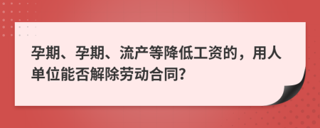 孕期、孕期、流产等降低工资的，用人单位能否解除劳动合同？