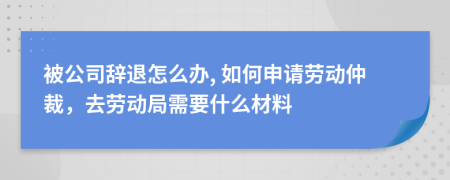 被公司辞退怎么办, 如何申请劳动仲裁，去劳动局需要什么材料