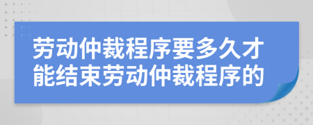 劳动仲裁程序要多久才能结束劳动仲裁程序的