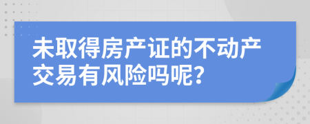 未取得房产证的不动产交易有风险吗呢？