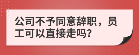 公司不予同意辞职，员工可以直接走吗？