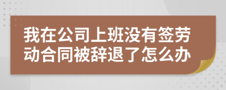 我在公司上班没有签劳动合同被辞退了怎么办