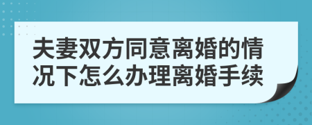 夫妻双方同意离婚的情况下怎么办理离婚手续