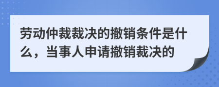 劳动仲裁裁决的撤销条件是什么，当事人申请撤销裁决的