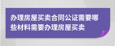 办理房屋买卖合同公证需要哪些材料需要办理房屋买卖