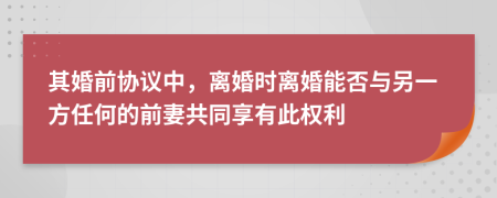 其婚前协议中，离婚时离婚能否与另一方任何的前妻共同享有此权利