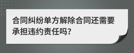 合同纠纷单方解除合同还需要承担违约责任吗？