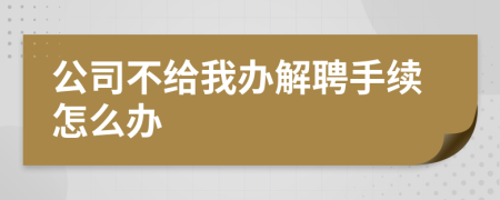 公司不给我办解聘手续怎么办