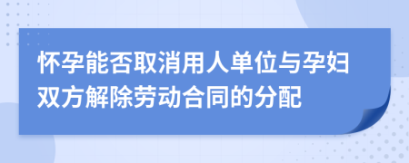 怀孕能否取消用人单位与孕妇双方解除劳动合同的分配