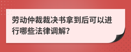 劳动仲裁裁决书拿到后可以进行哪些法律调解？