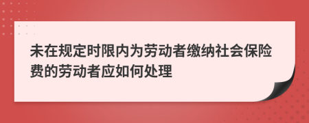 未在规定时限内为劳动者缴纳社会保险费的劳动者应如何处理