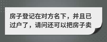 房子登记在对方名下，并且已过户了，请问还可以把房子卖