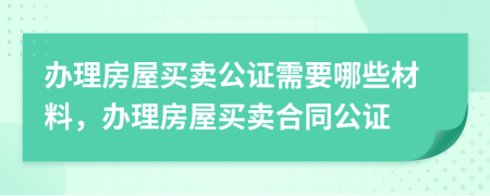 办理房屋买卖公证需要哪些材料，办理房屋买卖合同公证