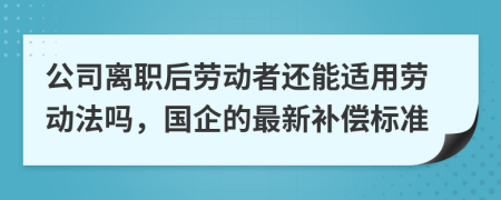 公司离职后劳动者还能适用劳动法吗，国企的最新补偿标准