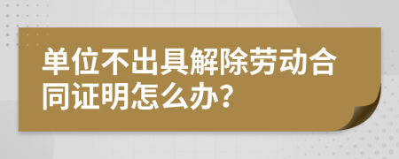 单位不出具解除劳动合同证明怎么办？