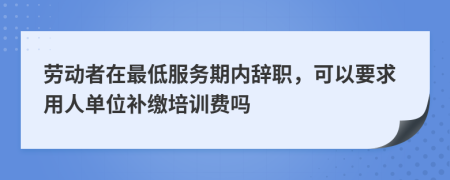 劳动者在最低服务期内辞职，可以要求用人单位补缴培训费吗