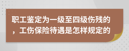 职工鉴定为一级至四级伤残的，工伤保险待遇是怎样规定的