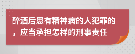 醉酒后患有精神病的人犯罪的，应当承担怎样的刑事责任