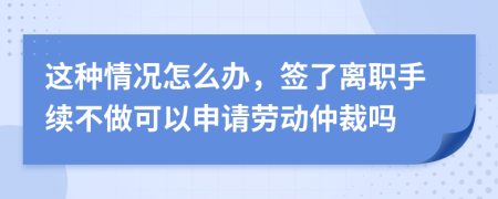 这种情况怎么办，签了离职手续不做可以申请劳动仲裁吗