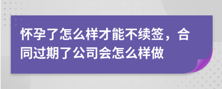 怀孕了怎么样才能不续签，合同过期了公司会怎么样做