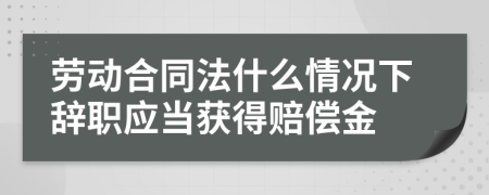 劳动合同法什么情况下辞职应当获得赔偿金