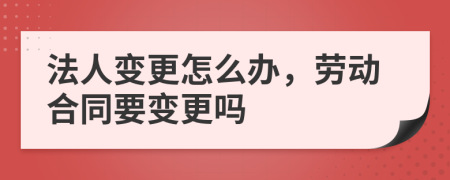 法人变更怎么办，劳动合同要变更吗