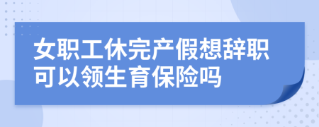 女职工休完产假想辞职可以领生育保险吗