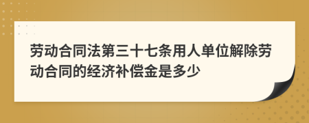 劳动合同法第三十七条用人单位解除劳动合同的经济补偿金是多少