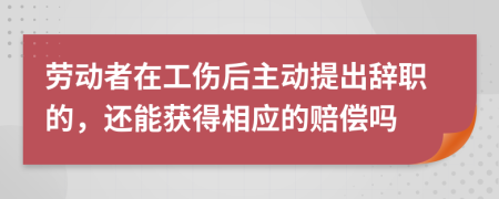 劳动者在工伤后主动提出辞职的，还能获得相应的赔偿吗