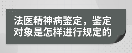 法医精神病鉴定，鉴定对象是怎样进行规定的