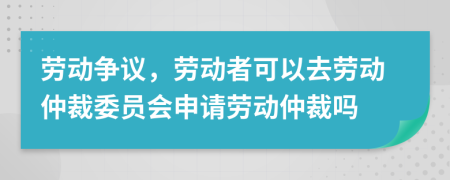 劳动争议，劳动者可以去劳动仲裁委员会申请劳动仲裁吗