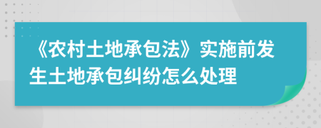 《农村土地承包法》实施前发生土地承包纠纷怎么处理