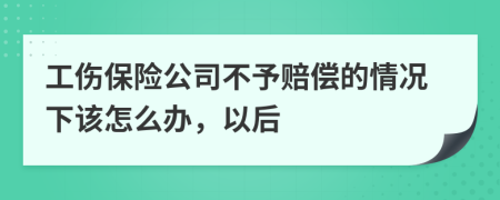 工伤保险公司不予赔偿的情况下该怎么办，以后