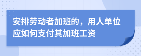 安排劳动者加班的，用人单位应如何支付其加班工资