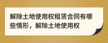 解除土地使用权租赁合同有哪些情形，解除土地使用权
