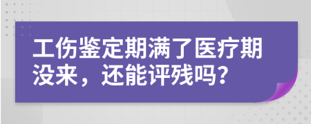 工伤鉴定期满了医疗期没来，还能评残吗？