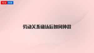 劳动关系确认后如何仲裁