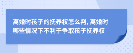 离婚时孩子的抚养权怎么判, 离婚时哪些情况下不利于争取孩子抚养权