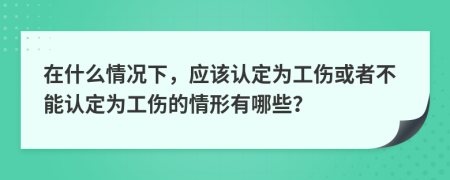 在什么情况下，应该认定为工伤或者不能认定为工伤的情形有哪些？