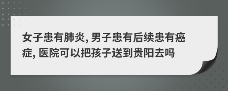 女子患有肺炎, 男子患有后续患有癌症, 医院可以把孩子送到贵阳去吗