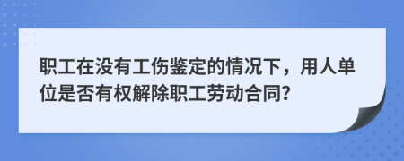 职工在没有工伤鉴定的情况下，用人单位是否有权解除职工劳动合同？