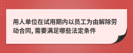 用人单位在试用期内以员工为由解除劳动合同, 需要满足哪些法定条件