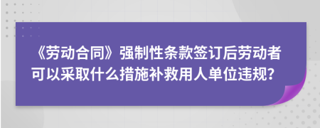 《劳动合同》强制性条款签订后劳动者可以采取什么措施补救用人单位违规？