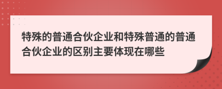 特殊的普通合伙企业和特殊普通的普通合伙企业的区别主要体现在哪些