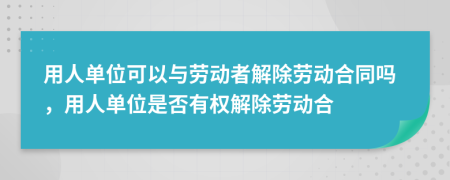 用人单位可以与劳动者解除劳动合同吗，用人单位是否有权解除劳动合