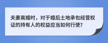 夫妻离婚时，对于婚后土地承包经营权证的持有人的权益应当如何行使？