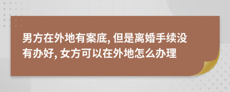 男方在外地有案底, 但是离婚手续没有办好, 女方可以在外地怎么办理