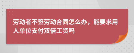 劳动者不签劳动合同怎么办，能要求用人单位支付双倍工资吗