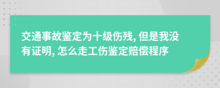 交通事故鉴定为十级伤残, 但是我没有证明, 怎么走工伤鉴定赔偿程序