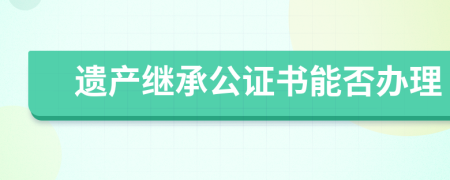遗产继承公证书能否办理